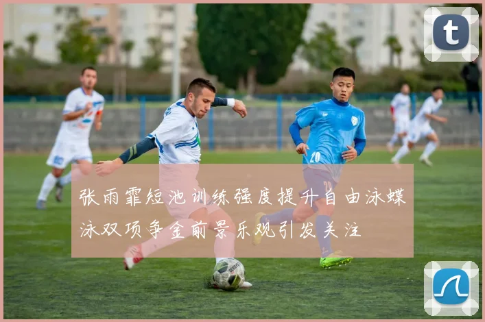张雨霏短池训练强度提升自由泳蝶泳双项争金前景乐观引发关注
